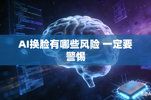 AI换脸有哪些风险 一定要警惕