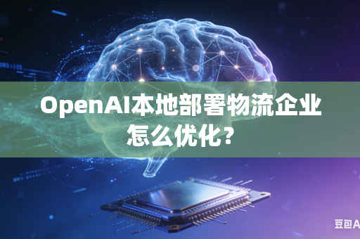 OpenAI本地部署物流企业怎么优化？