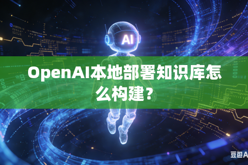 OpenAI本地部署知识库怎么构建？
