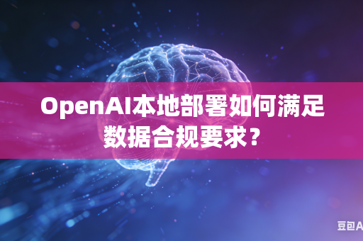 OpenAI本地部署如何满足数据合规要求？