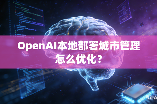OpenAI本地部署城市管理怎么优化？