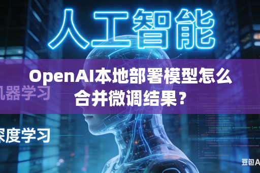 OpenAI本地部署模型怎么合并微调结果？