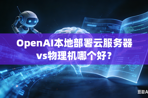 OpenAI本地部署云服务器vs物理机哪个好？