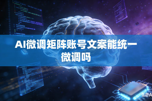 AI微调矩阵账号文案能统一微调吗
