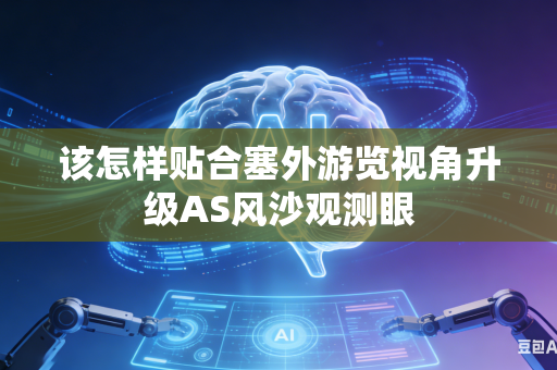 该怎样贴合塞外游览视角升级AS风沙观测眼-第1张图片-AI优尚网