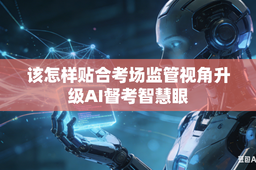 该怎样贴合考场监管视角升级AI督考智慧眼-第1张图片-AI优尚网