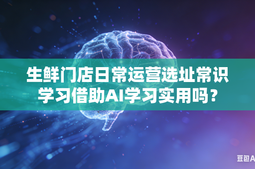 生鲜门店日常运营选址常识学习借助AI学习实用吗？-第1张图片-AI优尚网