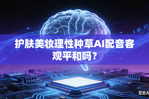 护肤美妆理性种草AI配音客观平和吗？