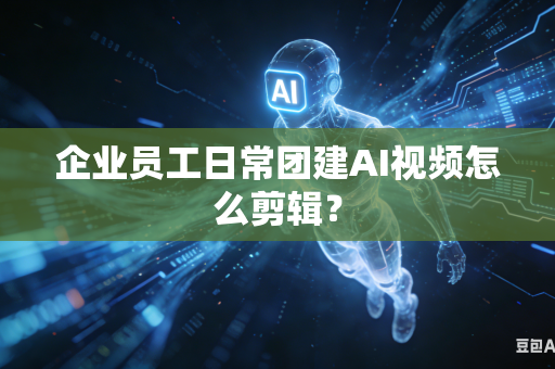 企业员工日常团建AI视频怎么剪辑？-第1张图片-AI优尚网