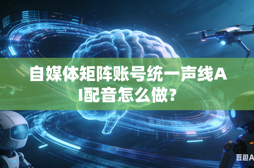 自媒体矩阵账号统一声线AI配音怎么做？
