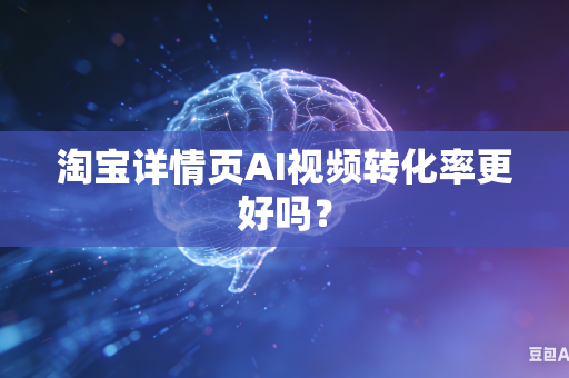 淘宝详情页AI视频转化率更好吗？