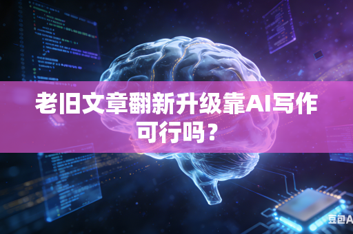 老旧文章翻新升级靠AI写作可行吗？-第1张图片-AI优尚网