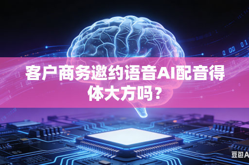 客户商务邀约语音AI配音得体大方吗？