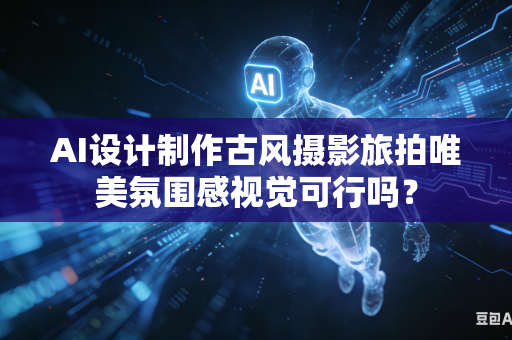 AI设计制作古风摄影旅拍唯美氛围感视觉可行吗？