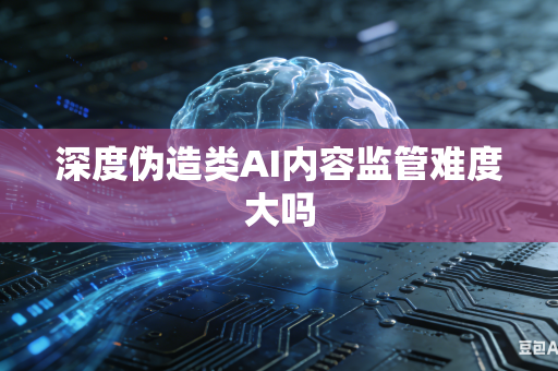 深度伪造类AI内容监管难度大吗