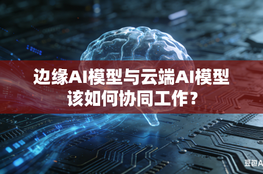 边缘AI模型与云端AI模型该如何协同工作？