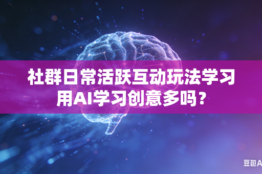 社群日常活跃互动玩法学习用AI学习创意多吗？-第1张图片-AI优尚网