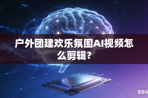 户外团建欢乐氛围AI视频怎么剪辑？