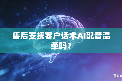 售后安抚客户话术AI配音温柔吗？