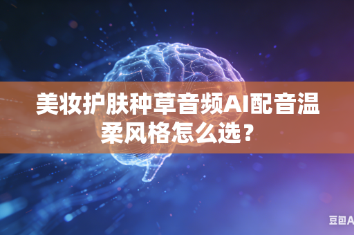美妆护肤种草音频AI配音温柔风格怎么选?-第1张图片-AI优尚网 美妆护肤种草音频AI配音温柔风格怎么选?-第1张图片-AI优尚网