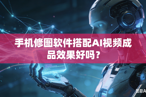 手机修图软件搭配AI视频成品效果好吗？