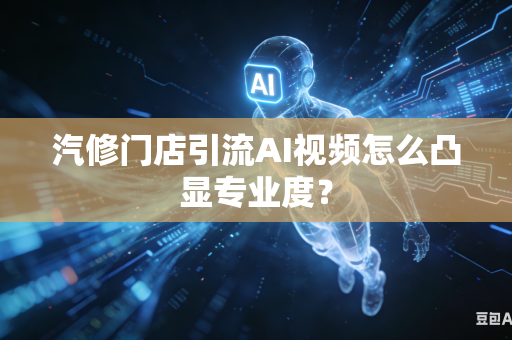 汽修门店引流AI视频怎么凸显专业度？
