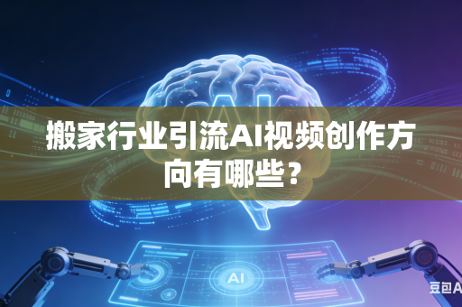 搬家行业引流AI视频创作方向有哪些？