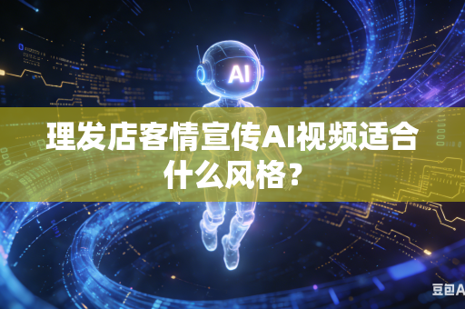 理发店客情宣传AI视频适合什么风格？