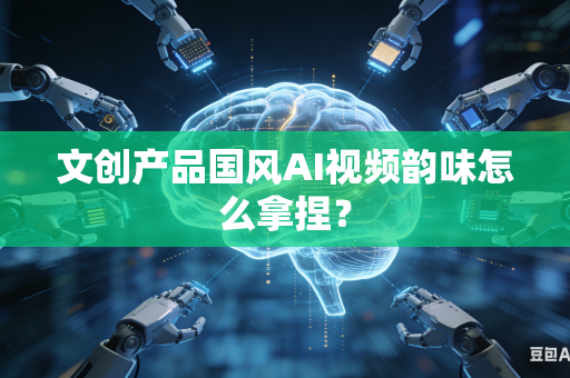 文创产品国风AI视频韵味怎么拿捏？