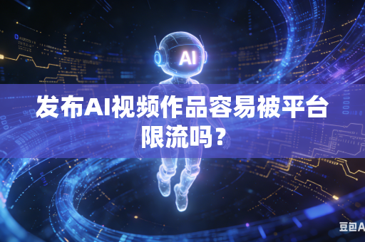 发布AI视频作品容易被平台限流吗？