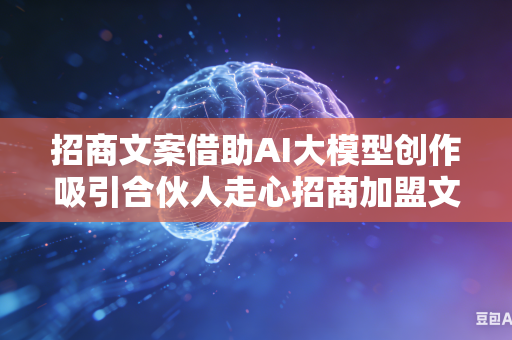 招商文案借助AI大模型创作吸引合伙人走心招商加盟文案吗