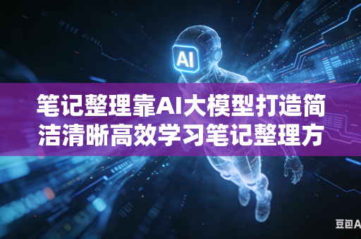 笔记整理靠AI大模型打造简洁清晰高效学习笔记整理方法吗