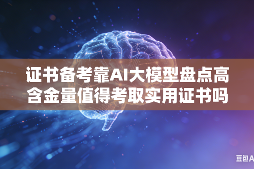 证书备考靠AI大模型盘点高含金量值得考取实用证书吗
