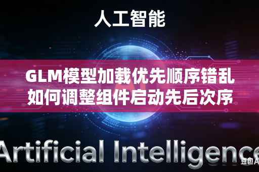 GLM模型加载优先顺序错乱如何调整组件启动先后次序