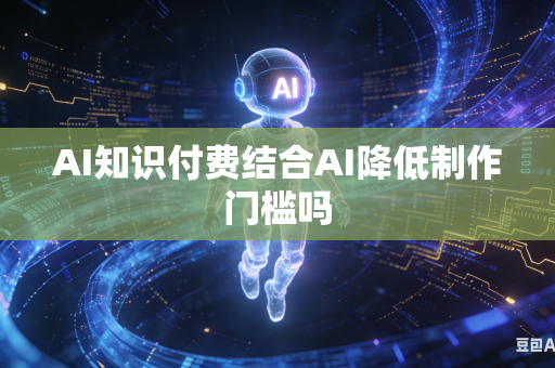 AI知识付费结合AI降低制作门槛吗