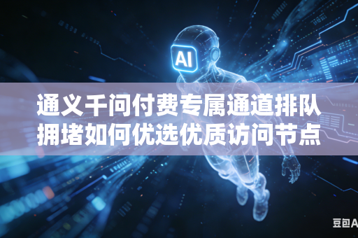 通义千问付费专属通道排队拥堵如何优选优质访问节点