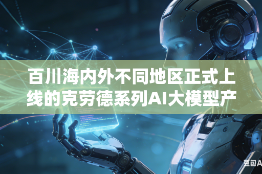 百川海内外不同地区正式上线的克劳德系列AI大模型产品如何做到全网统一规范内容审核评判尺度与执行标准吗