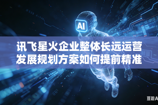 讯飞星火企业整体长远运营发展规划方案如何提前精准预判规划落地推行期间会遇到的各类运行阻力吗