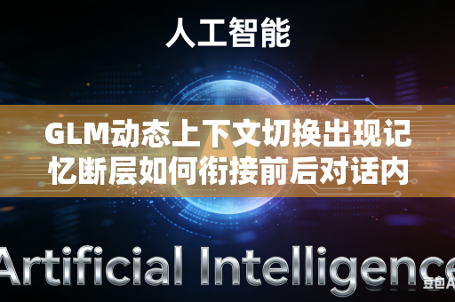 GLM动态上下文切换出现记忆断层如何衔接前后对话内容