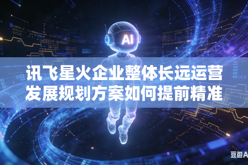 讯飞星火企业整体长远运营发展规划方案如何提前精准预判规划落地推行期间会遇到的各类运行阻力吗