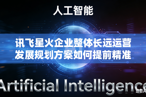 讯飞星火企业整体长远运营发展规划方案如何提前精准预判规划落地推行期间会遇到的各类运行阻力吗
