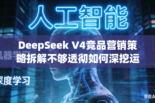 DeepSeek V4竞品营销策略拆解不够透彻如何深挖运营逻辑