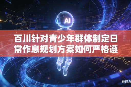 百川针对青少年群体制定日常作息规划方案如何严格遵循青少年自然成长发育客观规律吗