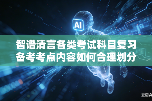 智谱清言各类考试科目复习备考考点内容如何合理划分学习轻重主次搭建科学学习层级体系吗