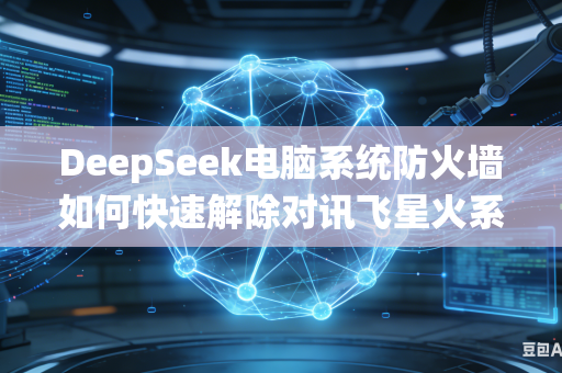 DeepSeek电脑系统防火墙如何快速解除对讯飞星火系列大模型网络访问拦截限制权限吗