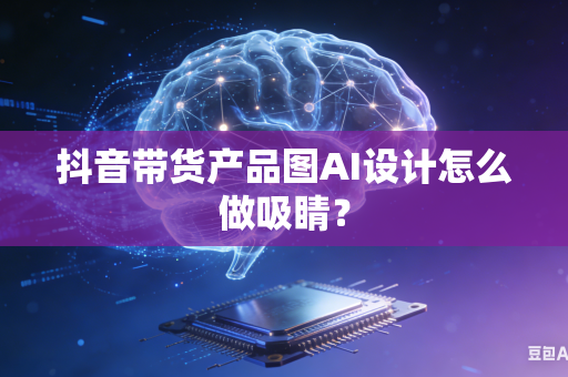 抖音带货产品图AI设计怎么做吸睛？