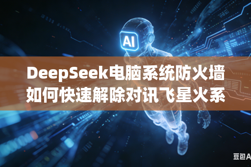 DeepSeek电脑系统防火墙如何快速解除对讯飞星火系列大模型网络访问拦截限制权限吗
