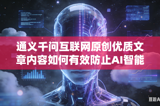 通义千问互联网原创优质文章内容如何有效防止AI智能系统擅自篡改原文创作原意吗