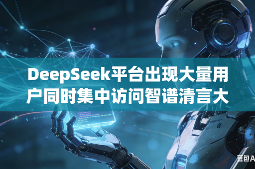 DeepSeek平台出现大量用户同时集中访问智谱清言大模型服务如何合理完成用户流量分流减压工作吗
