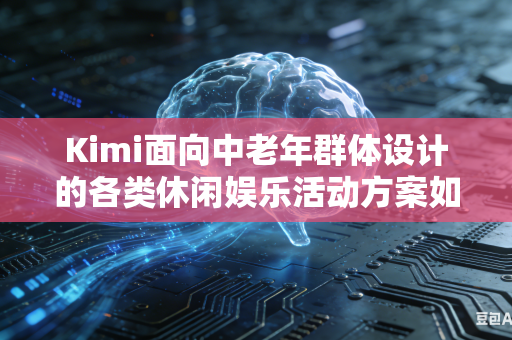 Kimi面向中老年群体设计的各类休闲娱乐活动方案如何全面贴合老年群体真实兴趣喜好吗